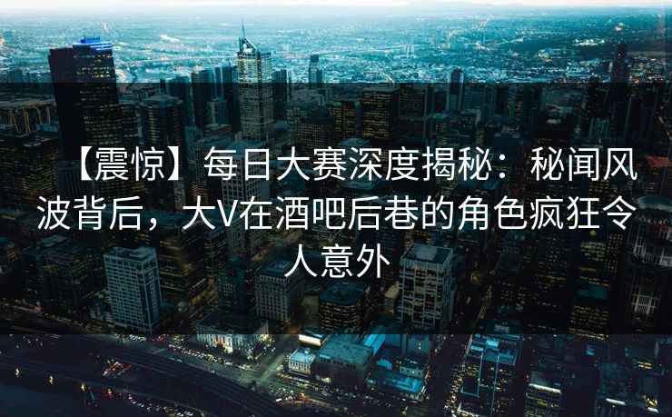 【震惊】每日大赛深度揭秘：秘闻风波背后，大V在酒吧后巷的角色疯狂令人意外