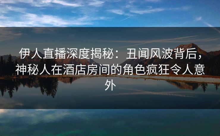 伊人直播深度揭秘：丑闻风波背后，神秘人在酒店房间的角色疯狂令人意外