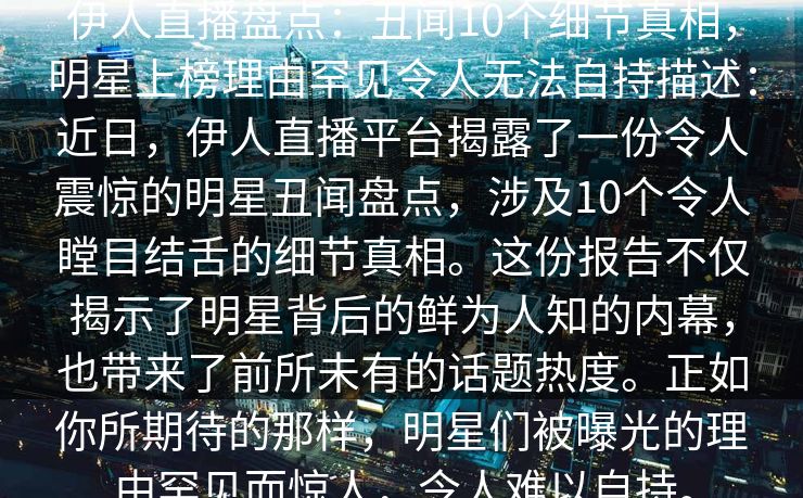 伊人直播盘点：丑闻10个细节真相，明星上榜理由罕见令人无法自持描述：近日，伊人直播平台揭露了一份令人震惊的明星丑闻盘点，涉及10个令人瞠目结舌的细节真相。这份报告不仅揭示了明星背后的鲜为人知的内幕，也带来了前所未有的话题热度。正如你所期待的那样，明星们被曝光的理由罕见而惊人，令人难以自持。