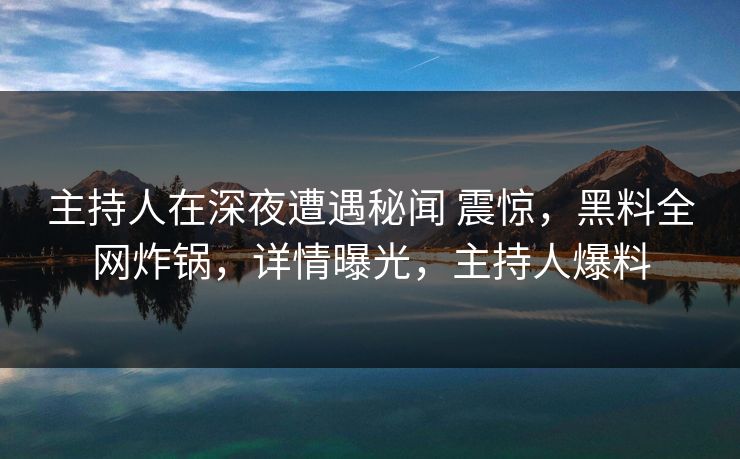 主持人在深夜遭遇秘闻 震惊，黑料全网炸锅，详情曝光，主持人爆料