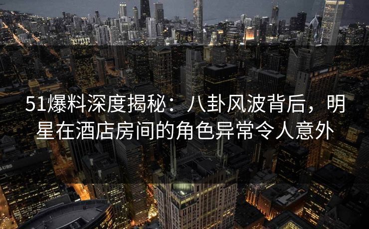 51爆料深度揭秘：八卦风波背后，明星在酒店房间的角色异常令人意外