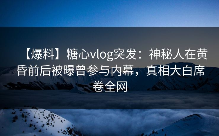 【爆料】糖心vlog突发：神秘人在黄昏前后被曝曾参与内幕，真相大白席卷全网