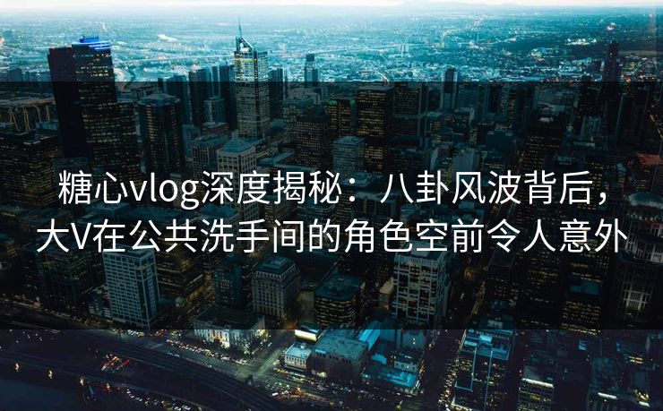 糖心vlog深度揭秘：八卦风波背后，大V在公共洗手间的角色空前令人意外