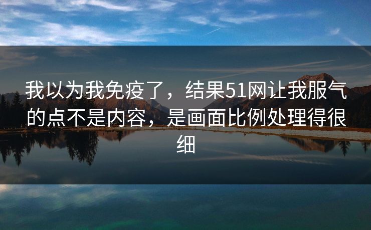 我以为我免疫了,结果51网让我服气的点不是内容,是画面比例处理得很细
