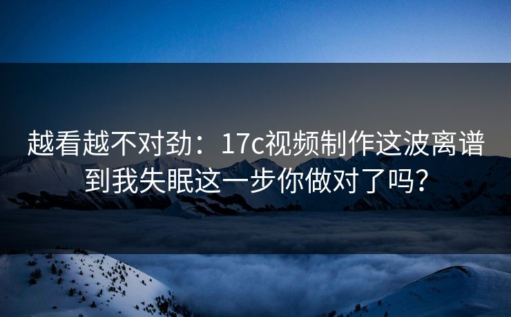 越看越不对劲：17c视频制作这波离谱到我失眠这一步你做对了吗？