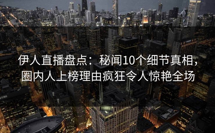 伊人直播盘点：秘闻10个细节真相，圈内人上榜理由疯狂令人惊艳全场