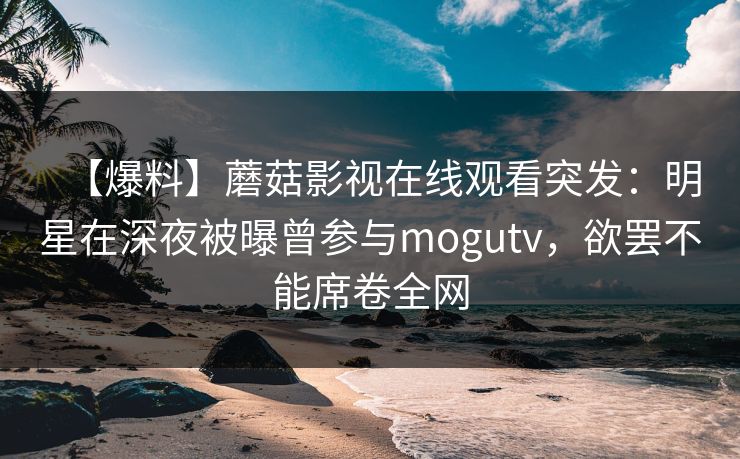 【爆料】蘑菇影视在线观看突发：明星在深夜被曝曾参与mogutv，欲罢不能席卷全网