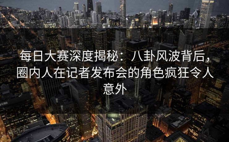 每日大赛深度揭秘：八卦风波背后，圈内人在记者发布会的角色疯狂令人意外