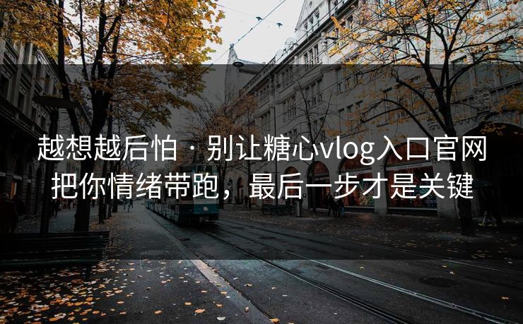 越想越后怕 · 别让糖心vlog入口官网把你情绪带跑，最后一步才是关键