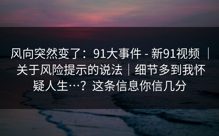 风向突然变了:91大事件 - 新91视频 | 关于风险提示的说法|细节多到我怀疑人生…?这条信息你信几分 风向突然变了:91大事件 - 新91视频 | 关于风险提示的说法|细节多到我怀疑人生…?这条信息你信几分