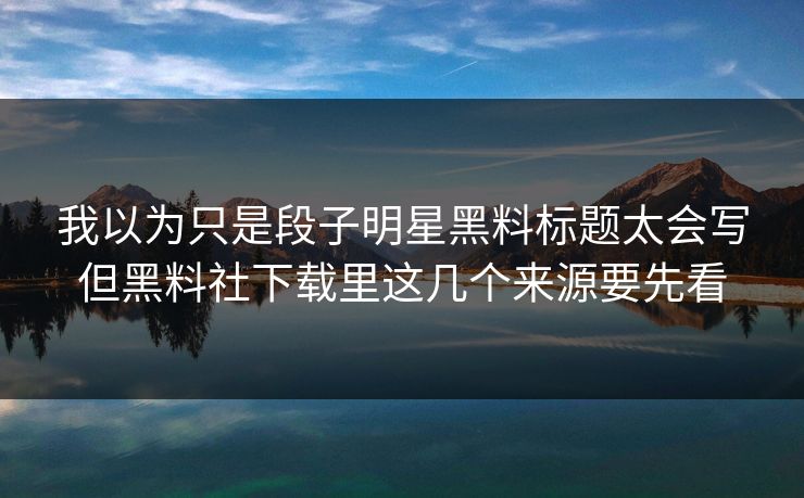 我以为只是段子明星黑料标题太会写但黑料社下载里这几个来源要先看