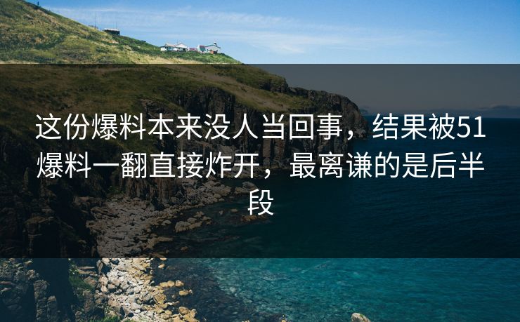 这份爆料本来没人当回事，结果被51爆料一翻直接炸开，最离谦的是后半段