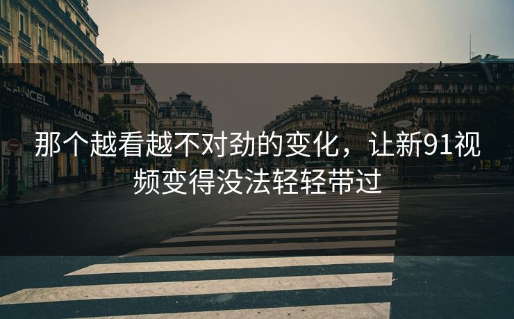 那个越看越不对劲的变化，让新91视频变得没法轻轻带过