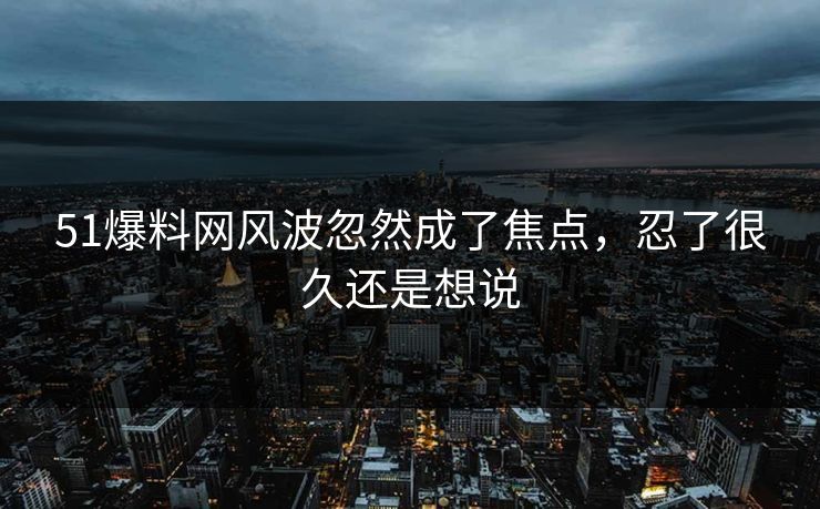 51爆料网风波忽然成了焦点，忍了很久还是想说